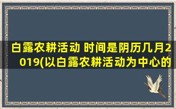 白露农耕活动 时间是阴历几月2019(以白露农耕活动为中心的阴历日期及习俗解析)